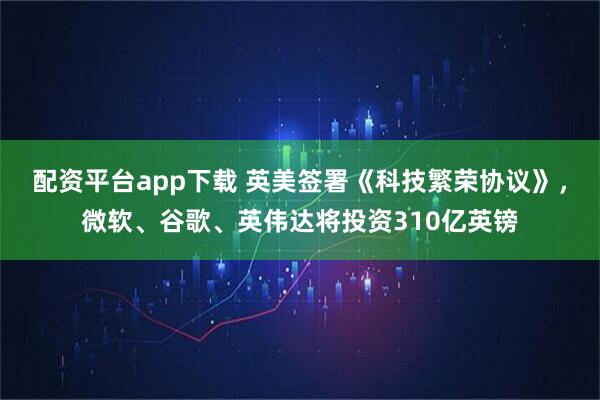 配资平台app下载 英美签署《科技繁荣协议》，微软、谷歌、英伟达将投资310亿英镑