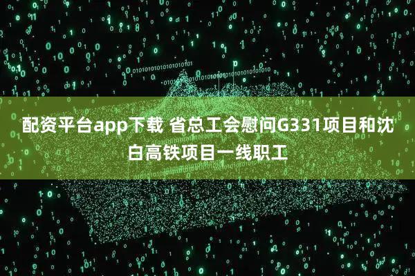 配资平台app下载 省总工会慰问G331项目和沈白高铁项目一线职工