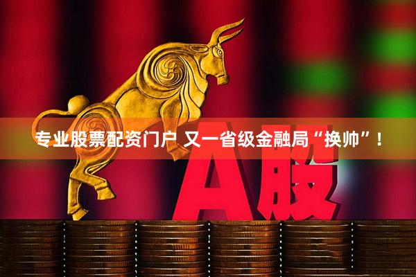 专业股票配资门户 又一省级金融局“换帅”！