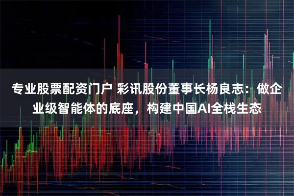 专业股票配资门户 彩讯股份董事长杨良志：做企业级智能体的底座，构建中国AI全栈生态