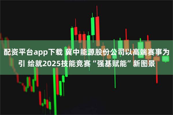 配资平台app下载 冀中能源股份公司以高端赛事为引 绘就2025技能竞赛“强基赋能”新图景