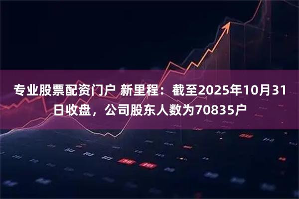 专业股票配资门户 新里程：截至2025年10月31日收盘，公司股东人数为70835户