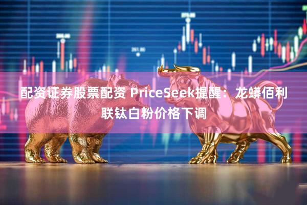 配资证券股票配资 PriceSeek提醒：龙蟒佰利联钛白粉价格下调