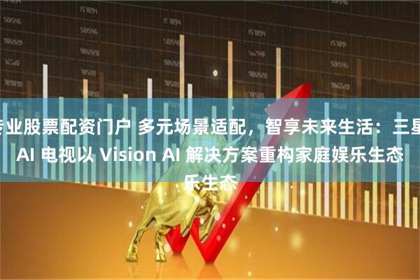 专业股票配资门户 多元场景适配，智享未来生活：三星 AI 电视以 Vision AI 解决方案重构家庭娱乐生态