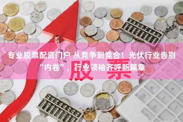 专业股票配资门户 从竞争到竞合！光伏行业告别“内卷”，行业领袖齐呼新篇章