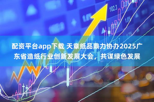 配资平台app下载 天章纸品鼎力协办2025广东省造纸行业创新发展大会，共谋绿色发展