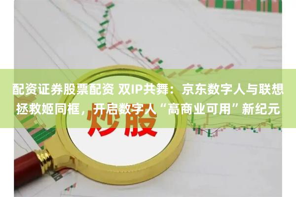 配资证券股票配资 双IP共舞：京东数字人与联想拯救姬同框，开启数字人“高商业可用”新纪元