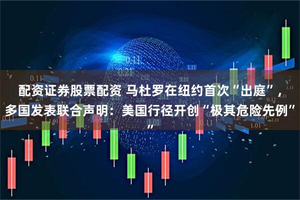 配资证券股票配资 马杜罗在纽约首次“出庭”，多国发表联合声明：美国行径开创“极其危险先例”