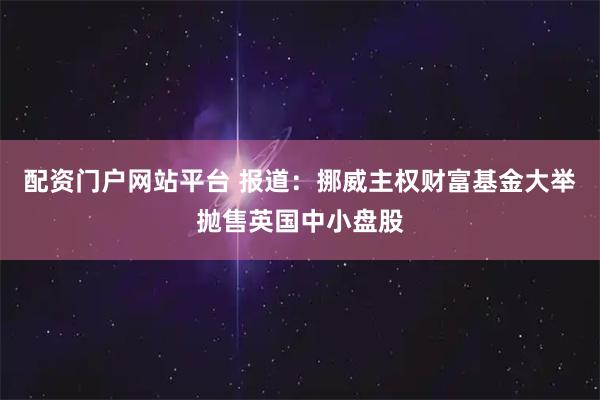配资门户网站平台 报道：挪威主权财富基金大举抛售英国中小盘股