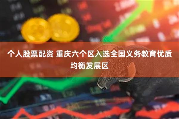 个人股票配资 重庆六个区入选全国义务教育优质均衡发展区