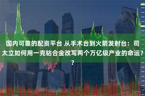 国内可靠的配资平台 从手术台到火箭发射台：司太立如何用一克钴合金改写两个万亿级产业的命运？