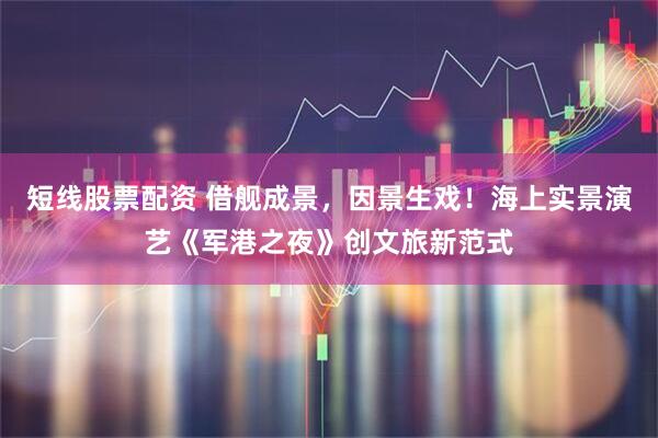 短线股票配资 借舰成景，因景生戏！海上实景演艺《军港之夜》创文旅新范式