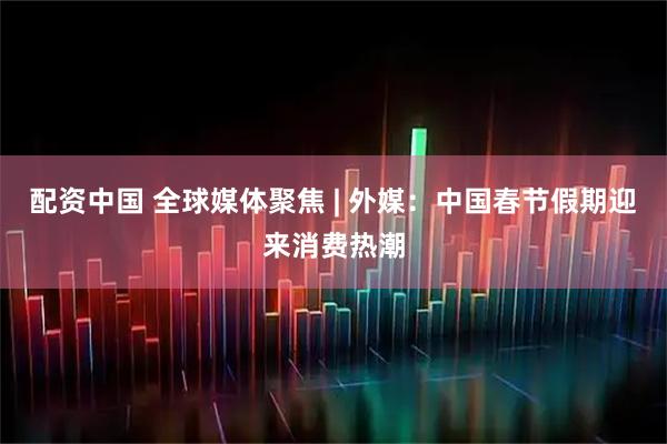 配资中国 全球媒体聚焦 | 外媒：中国春节假期迎来消费热潮