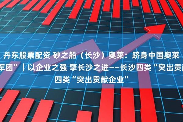 丹东股票配资 砂之船（长沙）奥莱：跻身中国奥莱“20亿军团”｜以企业之强 擎长沙之进——长沙四类“突出贡献企业”