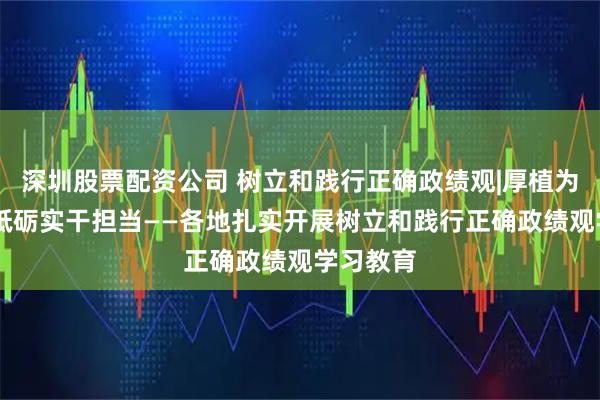 深圳股票配资公司 树立和践行正确政绩观|厚植为民情怀 砥砺实干担当——各地扎实开展树立和践行正确政绩观学习教育