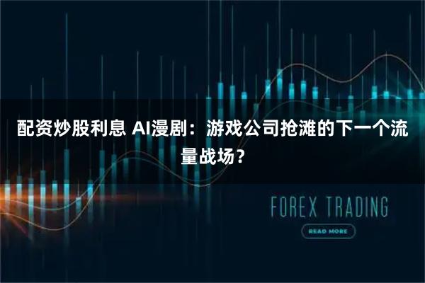 配资炒股利息 AI漫剧：游戏公司抢滩的下一个流量战场？